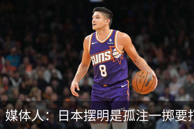 媒体人：日本摆明是孤注一掷要打投抢战术 中国男篮一定不要大意