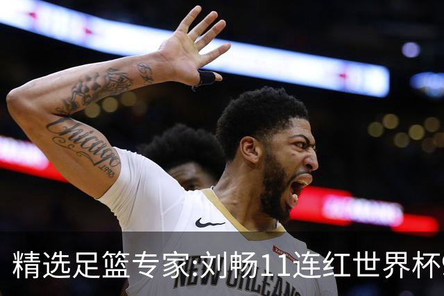 精选足篮专家:刘畅11连红世界杯9中9 周通解球8连红